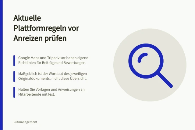Aktuelle Plattformregeln vor Anreizen prüfen: Google Maps und Tripadvisor haben eigene Richtlinien für Beiträge und Bewertungen.; Maßgeblich ist der Wortlaut des jeweiligen Originaldokuments, nicht diese Übersicht.; Halten Sie Vorlagen und Anweisungen an Mitarbeitende mit fest. Aktuelle Plattformregeln vor Anreizen prüfen