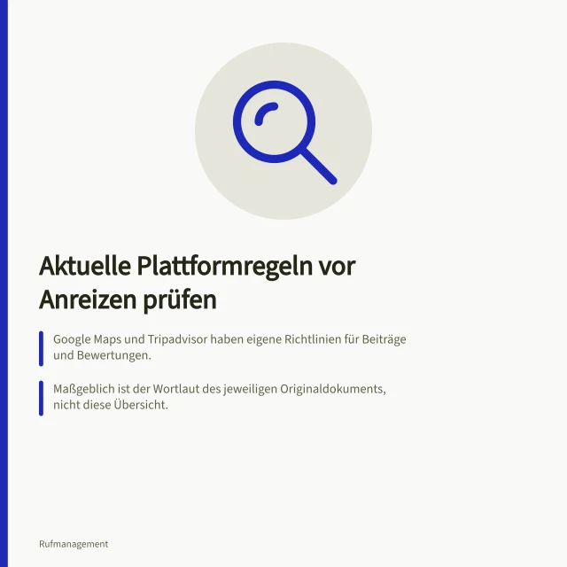 Aktuelle Plattformregeln vor Anreizen prüfen: Google Maps und Tripadvisor haben eigene Richtlinien für Beiträge und Bewertungen.; Maßgeblich ist der Wortlaut des jeweiligen Originaldokuments, nicht diese Übersicht.; Halten Sie Vorlagen und Anweisungen an Mitarbeitende mit fest. Aktuelle Plattformregeln vor Anreizen prüfen