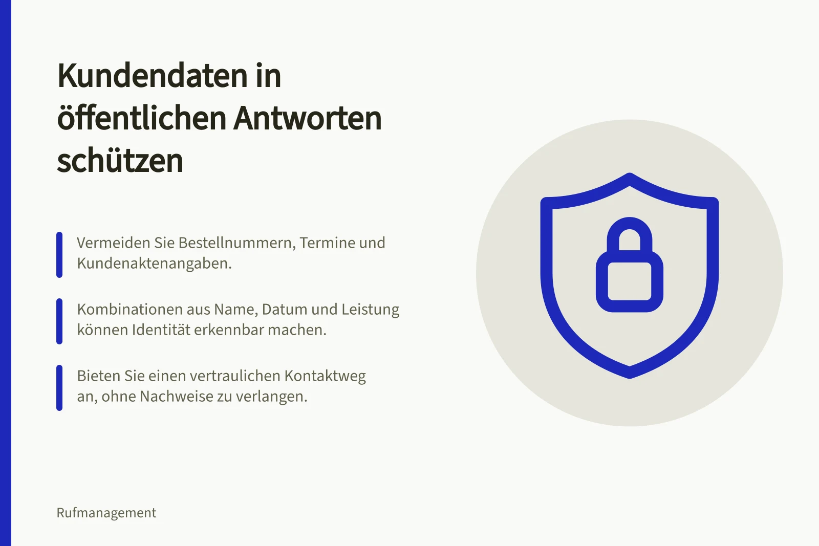 Kundendaten in öffentlichen Antworten schützen: Vermeiden Sie Bestellnummern, Termine und Kundenaktenangaben.; Kombinationen aus Name, Datum und Leistung können Identität erkennbar machen.; Bieten Sie einen vertraulichen Kontaktweg an, ohne Nachweise zu verlangen.