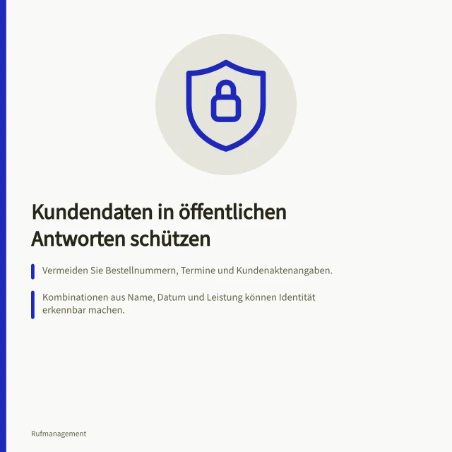 Kundendaten in öffentlichen Antworten schützen: Vermeiden Sie Bestellnummern, Termine und Kundenaktenangaben.; Kombinationen aus Name, Datum und Leistung können Identität erkennbar machen.; Bieten Sie einen vertraulichen Kontaktweg an, ohne Nachweise zu verlangen. Private Kundendaten aus öffentlichen Antworten heraushalten