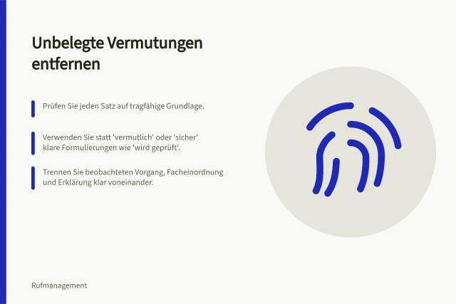 Unbelegte Vermutungen entfernen: Prüfen Sie jeden Satz auf tragfähige Grundlage.; Verwenden Sie statt 'vermutlich' oder 'sicher' klare Formulierungen wie 'wird geprüft'.; Trennen Sie beobachteten Vorgang, Facheinordnung und Erklärung klar voneinander. Unbelegte Vermutungen aus einer Antwort entfernen